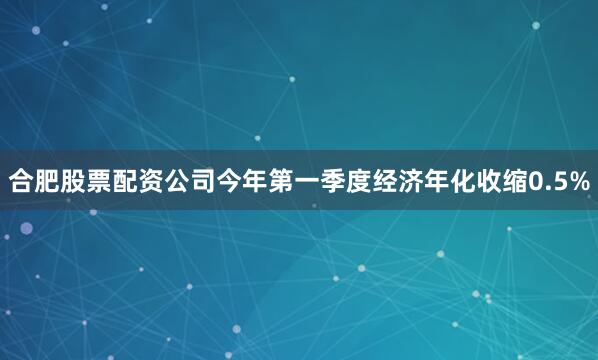 合肥股票配资公司今年第一季度经济年化收缩0.5%