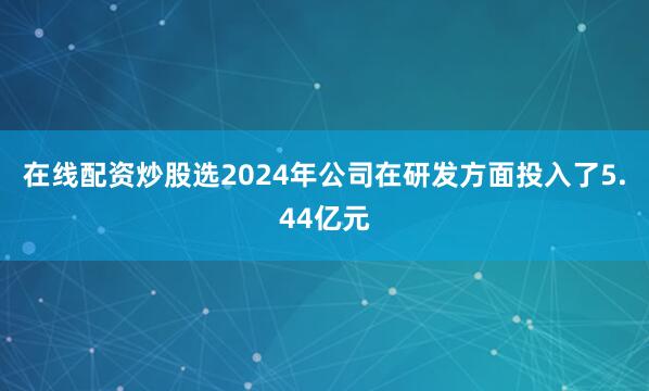 在线配资炒股选2024年公司在研发方面投入了5.44亿元