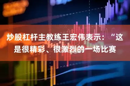 炒股杠杆主教练王宏伟表示：“这是很精彩、很激烈的一场比赛