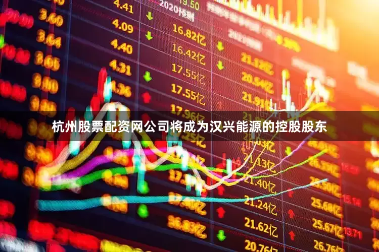 杭州股票配资网公司将成为汉兴能源的控股股东