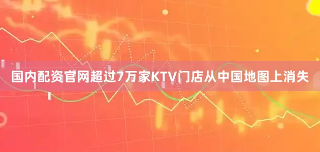 国内配资官网超过7万家KTV门店从中国地图上消失