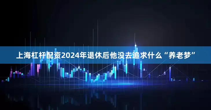 上海杠杆配资2024年退休后他没去追求什么“养老梦”