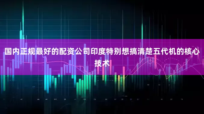 国内正规最好的配资公司印度特别想搞清楚五代机的核心技术