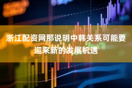 浙江配资网那说明中韩关系可能要迎来新的发展机遇