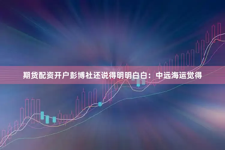 期货配资开户彭博社还说得明明白白：中远海运觉得