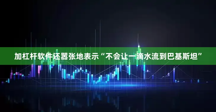 加杠杆软件还嚣张地表示“不会让一滴水流到巴基斯坦”