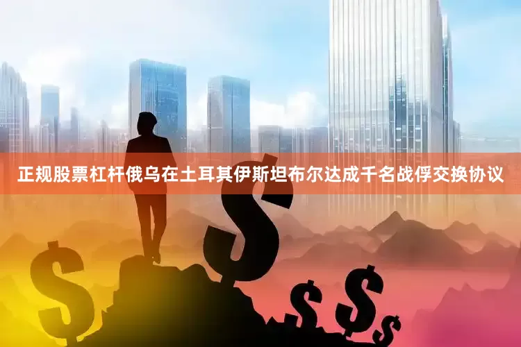 正规股票杠杆俄乌在土耳其伊斯坦布尔达成千名战俘交换协议