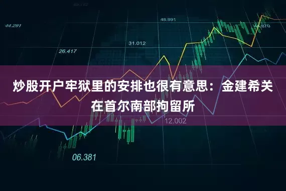 炒股开户牢狱里的安排也很有意思：金建希关在首尔南部拘留所