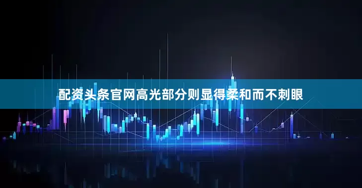 配资头条官网高光部分则显得柔和而不刺眼