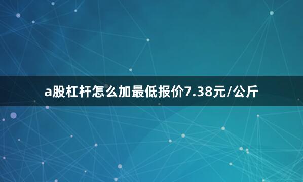 a股杠杆怎么加最低报价7.38元/公斤