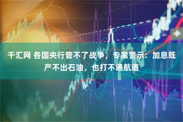 千汇网 各国央行管不了战争，专家警示：加息既产不出石油，也打不通航道