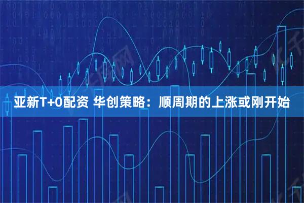亚新T+0配资 华创策略：顺周期的上涨或刚开始