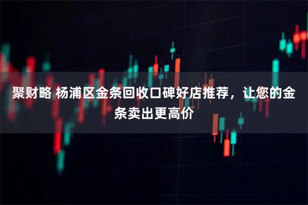 聚财略 杨浦区金条回收口碑好店推荐，让您的金条卖出更高价