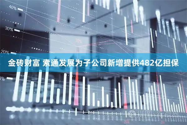 金砖财富 索通发展为子公司新增提供482亿担保